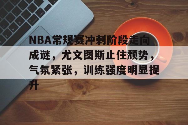 关于NBA常规赛冲刺阶段走向成谜，尤文图斯止住颓势，气氛紧张，训练强度明显提升的信息